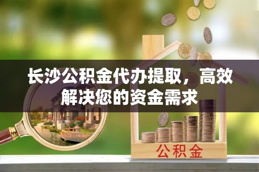 镇原长沙公积金代办提取，高效解决您的资金需求