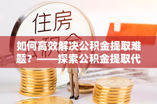 镇原如何高效解决公积金提取难题？——探索公积金提取代办哪里有的专业服务