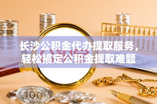 镇原长沙公积金代办提取服务，轻松搞定公积金提取难题