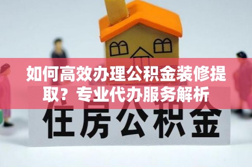 镇原如何高效办理公积金装修提取？专业代办服务解析