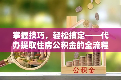 镇原掌握技巧，轻松搞定——代办提取住房公积金的全流程解析