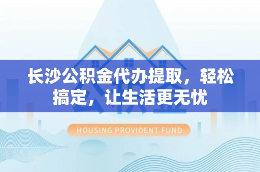 镇原长沙公积金代办提取，轻松搞定，让生活更无忧