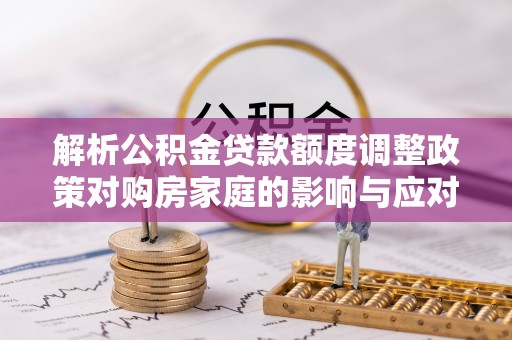 镇原解析公积金贷款额度调整政策对购房家庭的影响与应对策略