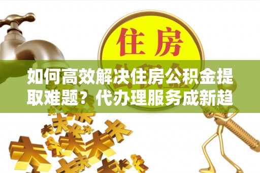 镇原如何高效解决住房公积金提取难题？代办理服务成新趋势