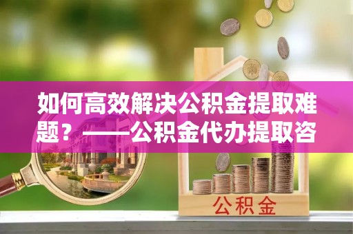镇原如何高效解决公积金提取难题？——公积金代办提取咨询服务全解析