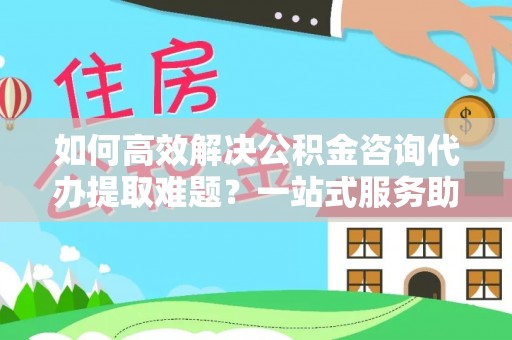 镇原如何高效解决公积金咨询代办提取难题？一站式服务助您轻松搞定