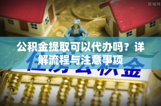 镇原公积金提取可以代办吗？详解流程与注意事项
