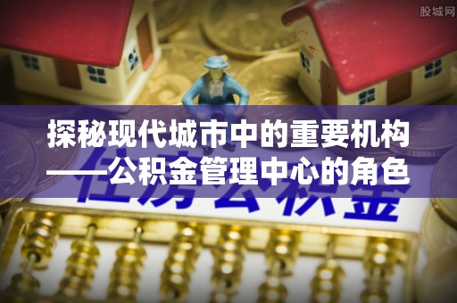 镇原探秘现代城市中的重要机构——公积金管理中心的角色与使命