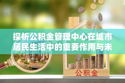 镇原探析公积金管理中心在城市居民生活中的重要作用与未来发展趋势