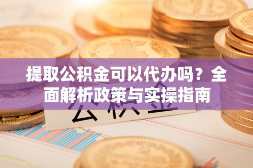 镇原提取公积金可以代办吗？全面解析政策与实操指南