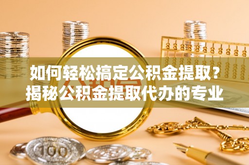 镇原如何轻松搞定公积金提取？揭秘公积金提取代办的专业服务