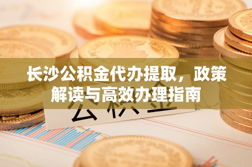 镇原长沙公积金代办提取，政策解读与高效办理指南