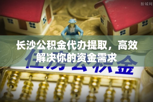 镇原长沙公积金代办提取，高效解决你的资金需求