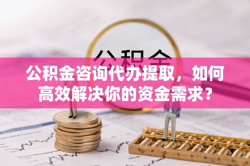 镇原公积金咨询代办提取，如何高效解决你的资金需求？