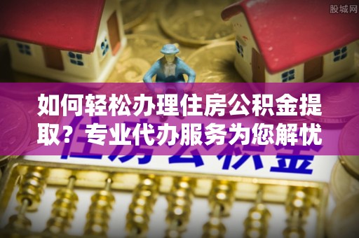 镇原如何轻松办理住房公积金提取？专业代办服务为您解忧