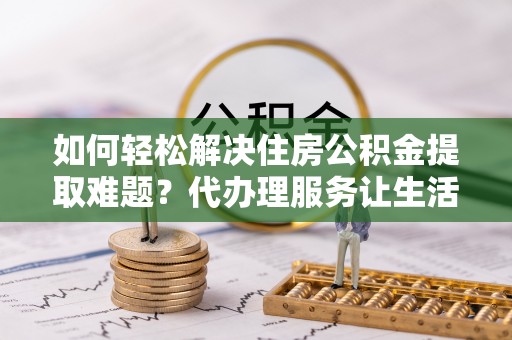 镇原如何轻松解决住房公积金提取难题？代办理服务让生活更简单