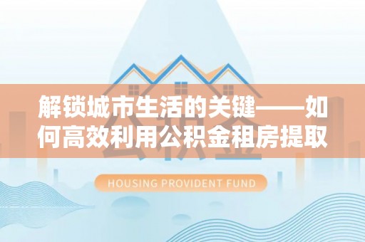 镇原解锁城市生活的关键——如何高效利用公积金租房提取实现居住自由