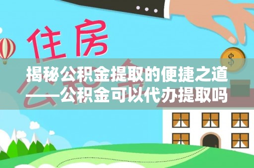 镇原揭秘公积金提取的便捷之道——公积金可以代办提取吗？