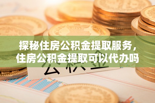 镇原探秘住房公积金提取服务，住房公积金提取可以代办吗的全方位解析