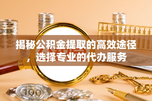 镇原揭秘公积金提取的高效途径，选择专业的代办服务