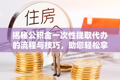 镇原揭秘公积金一次性提取代办的流程与技巧，助您轻松拿钱！