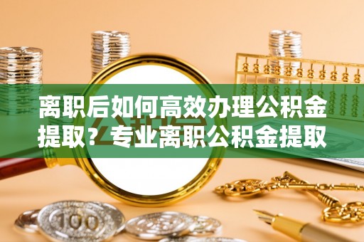 镇原离职后如何高效办理公积金提取？专业离职公积金提取代办服务指南