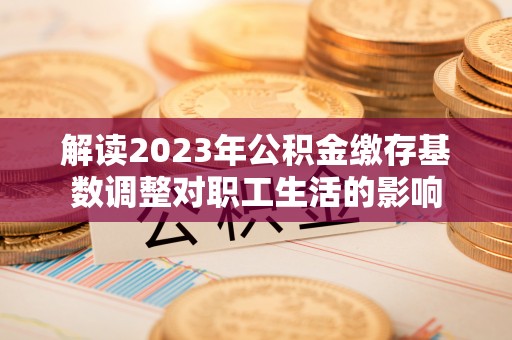 镇原解读2023年公积金缴存基数调整对职工生活的影响