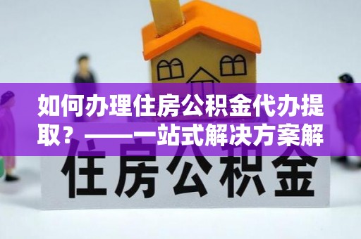 镇原如何办理住房公积金代办提取？——一站式解决方案解析